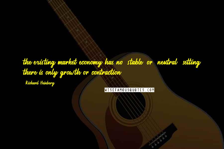 Richard Heinberg Quotes: the existing market economy has no "stable" or "neutral" setting: there is only growth or contraction.