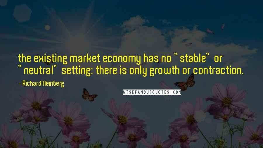 Richard Heinberg Quotes: the existing market economy has no "stable" or "neutral" setting: there is only growth or contraction.