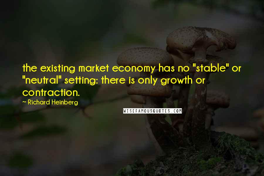 Richard Heinberg Quotes: the existing market economy has no "stable" or "neutral" setting: there is only growth or contraction.