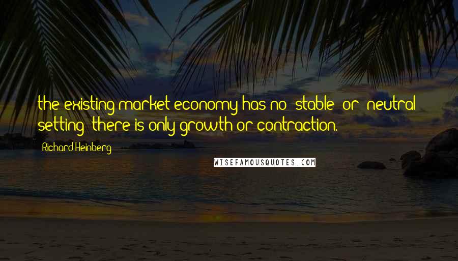 Richard Heinberg Quotes: the existing market economy has no "stable" or "neutral" setting: there is only growth or contraction.