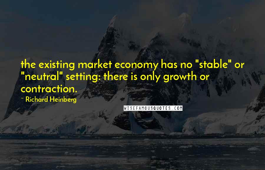 Richard Heinberg Quotes: the existing market economy has no "stable" or "neutral" setting: there is only growth or contraction.