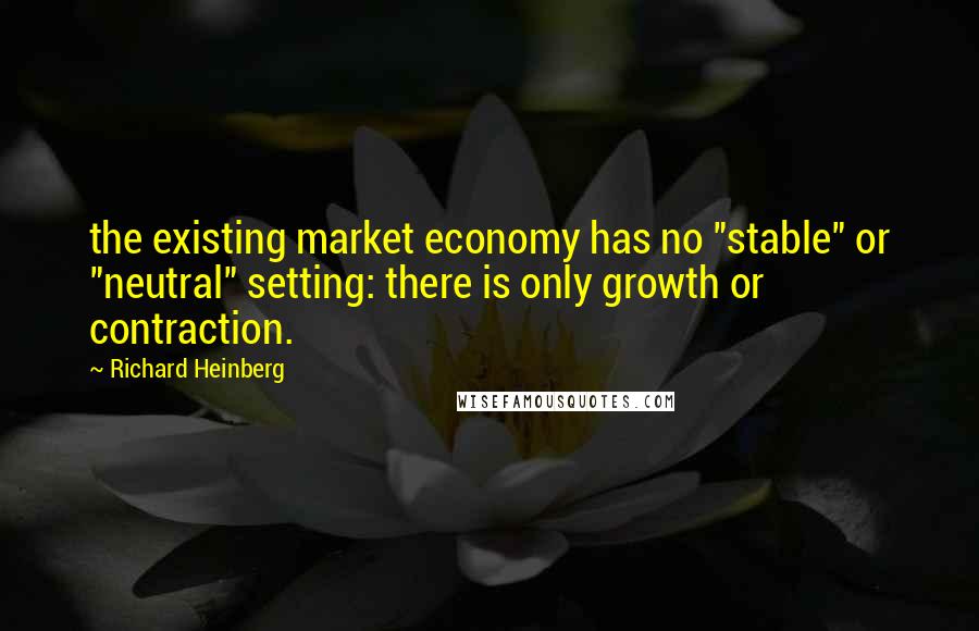 Richard Heinberg Quotes: the existing market economy has no "stable" or "neutral" setting: there is only growth or contraction.