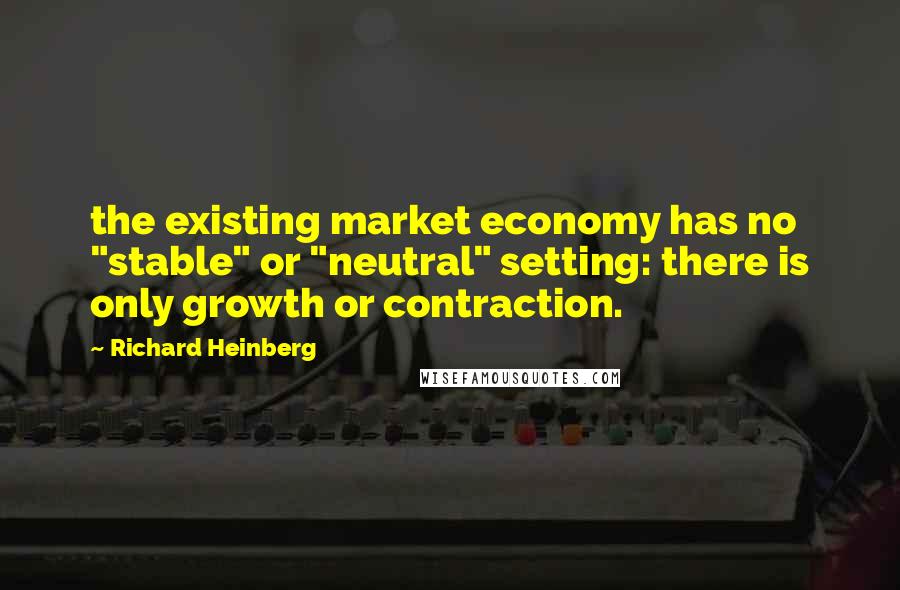 Richard Heinberg Quotes: the existing market economy has no "stable" or "neutral" setting: there is only growth or contraction.
