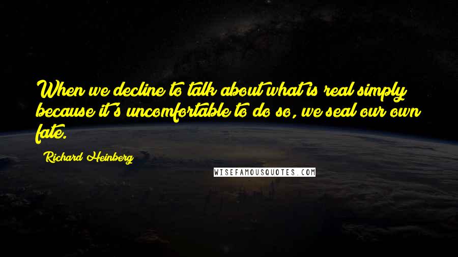 Richard Heinberg Quotes: When we decline to talk about what is real simply because it's uncomfortable to do so, we seal our own fate.