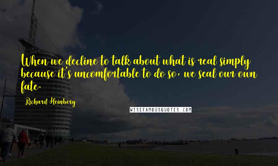 Richard Heinberg Quotes: When we decline to talk about what is real simply because it's uncomfortable to do so, we seal our own fate.