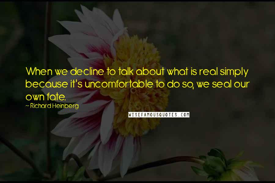 Richard Heinberg Quotes: When we decline to talk about what is real simply because it's uncomfortable to do so, we seal our own fate.