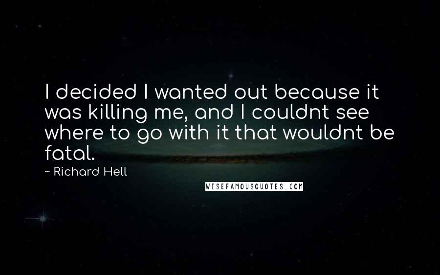 Richard Hell Quotes: I decided I wanted out because it was killing me, and I couldnt see where to go with it that wouldnt be fatal.