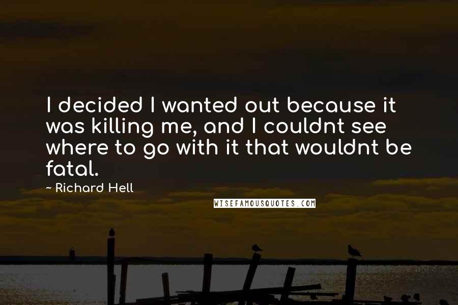 Richard Hell Quotes: I decided I wanted out because it was killing me, and I couldnt see where to go with it that wouldnt be fatal.