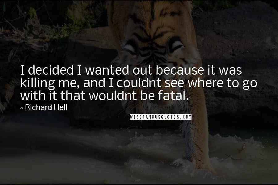 Richard Hell Quotes: I decided I wanted out because it was killing me, and I couldnt see where to go with it that wouldnt be fatal.