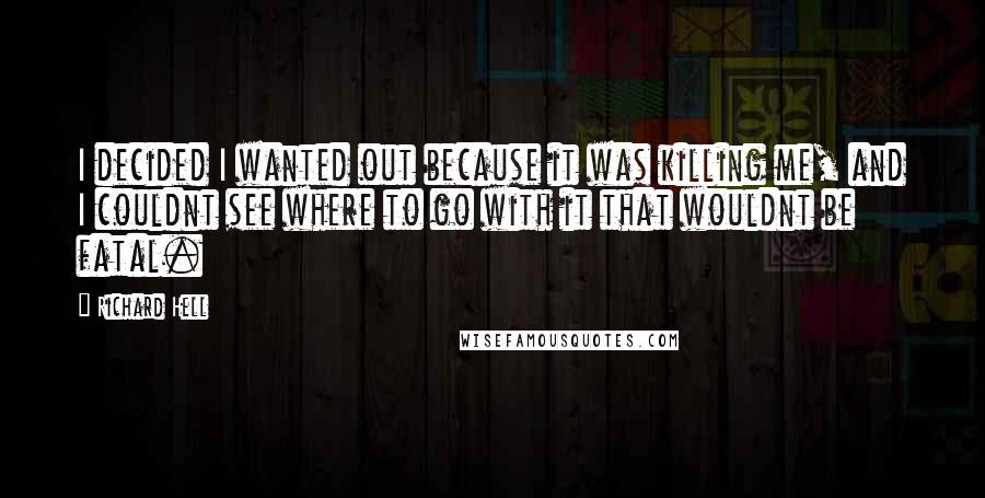 Richard Hell Quotes: I decided I wanted out because it was killing me, and I couldnt see where to go with it that wouldnt be fatal.