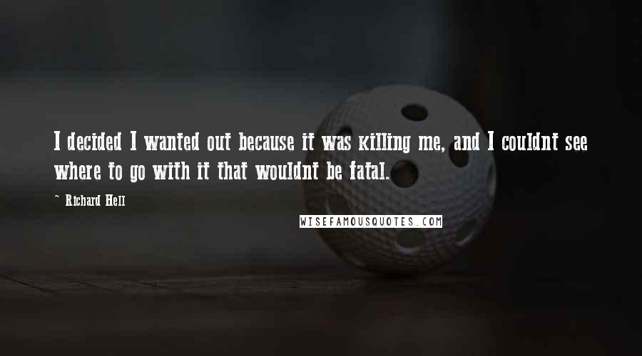 Richard Hell Quotes: I decided I wanted out because it was killing me, and I couldnt see where to go with it that wouldnt be fatal.