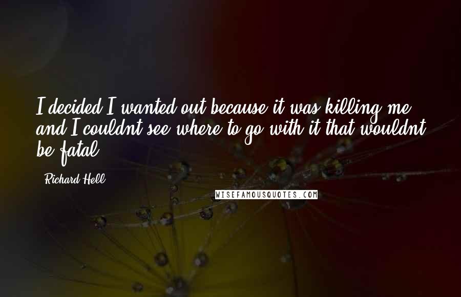 Richard Hell Quotes: I decided I wanted out because it was killing me, and I couldnt see where to go with it that wouldnt be fatal.