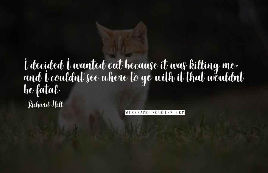 Richard Hell Quotes: I decided I wanted out because it was killing me, and I couldnt see where to go with it that wouldnt be fatal.