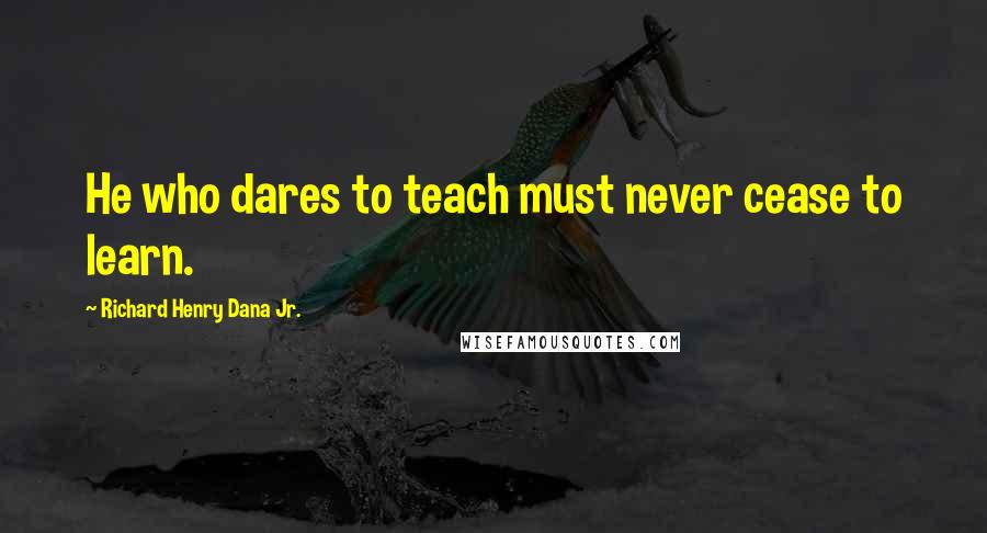 Richard Henry Dana Jr. Quotes: He who dares to teach must never cease to learn.