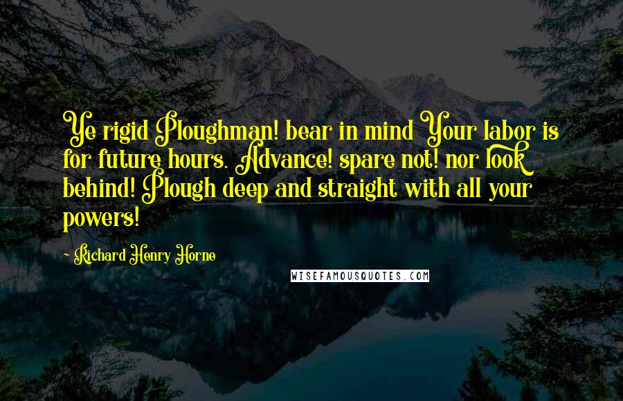 Richard Henry Horne Quotes: Ye rigid Ploughman! bear in mind Your labor is for future hours. Advance! spare not! nor look behind! Plough deep and straight with all your powers!