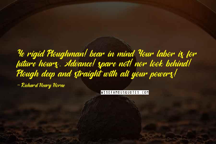 Richard Henry Horne Quotes: Ye rigid Ploughman! bear in mind Your labor is for future hours. Advance! spare not! nor look behind! Plough deep and straight with all your powers!