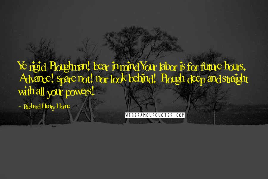 Richard Henry Horne Quotes: Ye rigid Ploughman! bear in mind Your labor is for future hours. Advance! spare not! nor look behind! Plough deep and straight with all your powers!