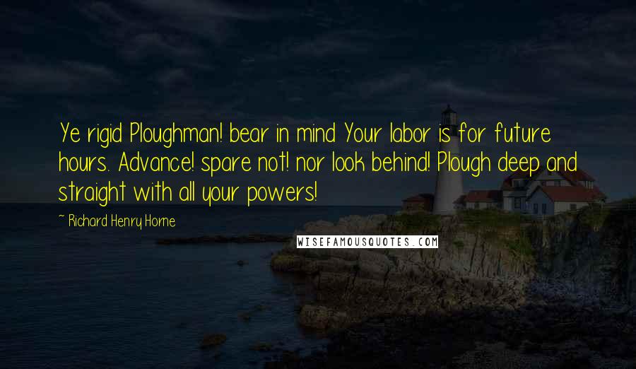 Richard Henry Horne Quotes: Ye rigid Ploughman! bear in mind Your labor is for future hours. Advance! spare not! nor look behind! Plough deep and straight with all your powers!