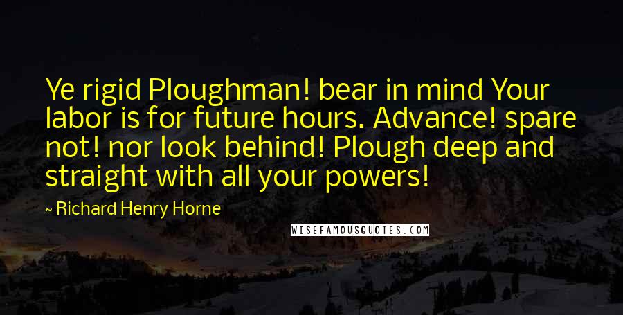 Richard Henry Horne Quotes: Ye rigid Ploughman! bear in mind Your labor is for future hours. Advance! spare not! nor look behind! Plough deep and straight with all your powers!