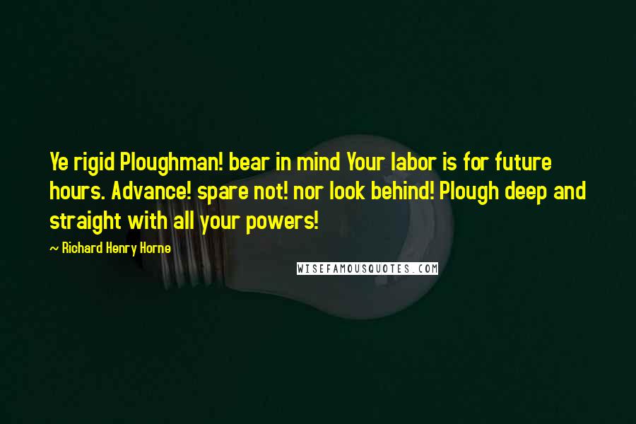 Richard Henry Horne Quotes: Ye rigid Ploughman! bear in mind Your labor is for future hours. Advance! spare not! nor look behind! Plough deep and straight with all your powers!