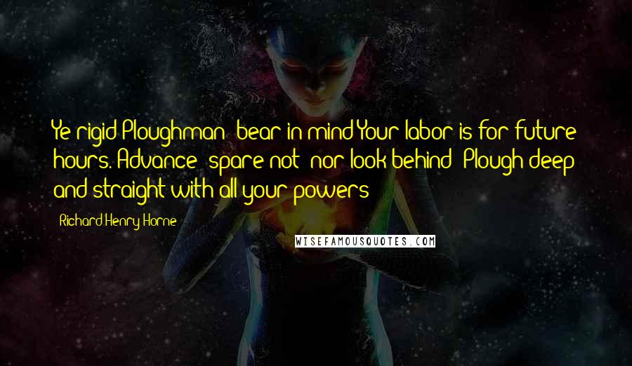 Richard Henry Horne Quotes: Ye rigid Ploughman! bear in mind Your labor is for future hours. Advance! spare not! nor look behind! Plough deep and straight with all your powers!