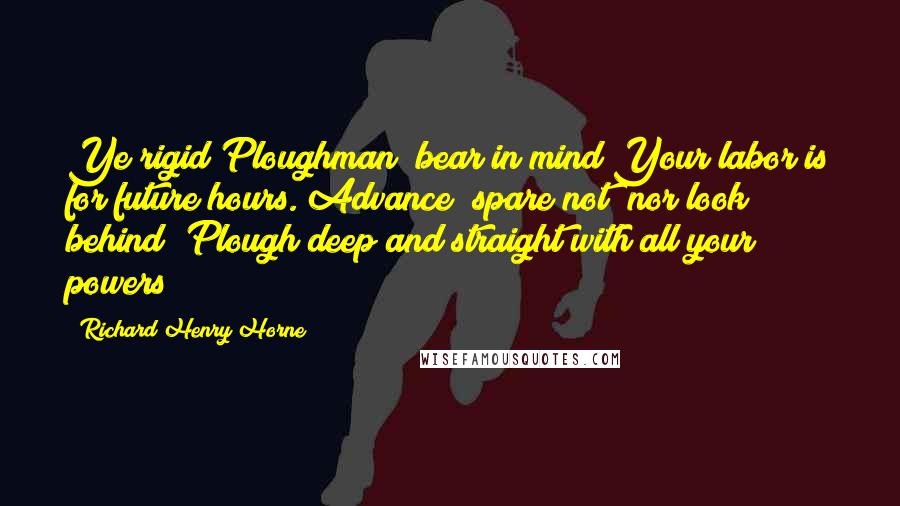 Richard Henry Horne Quotes: Ye rigid Ploughman! bear in mind Your labor is for future hours. Advance! spare not! nor look behind! Plough deep and straight with all your powers!