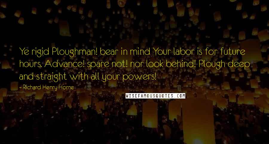 Richard Henry Horne Quotes: Ye rigid Ploughman! bear in mind Your labor is for future hours. Advance! spare not! nor look behind! Plough deep and straight with all your powers!