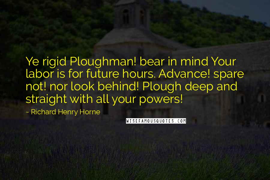 Richard Henry Horne Quotes: Ye rigid Ploughman! bear in mind Your labor is for future hours. Advance! spare not! nor look behind! Plough deep and straight with all your powers!