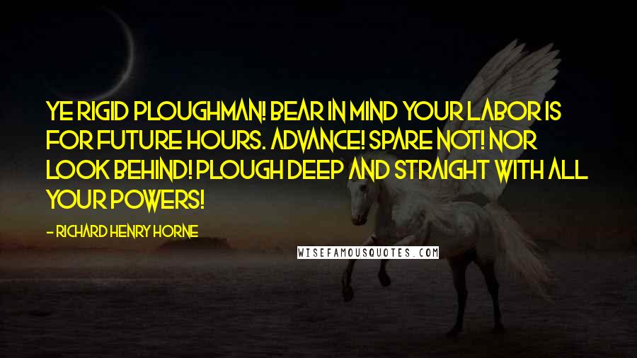 Richard Henry Horne Quotes: Ye rigid Ploughman! bear in mind Your labor is for future hours. Advance! spare not! nor look behind! Plough deep and straight with all your powers!