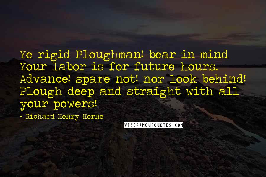 Richard Henry Horne Quotes: Ye rigid Ploughman! bear in mind Your labor is for future hours. Advance! spare not! nor look behind! Plough deep and straight with all your powers!