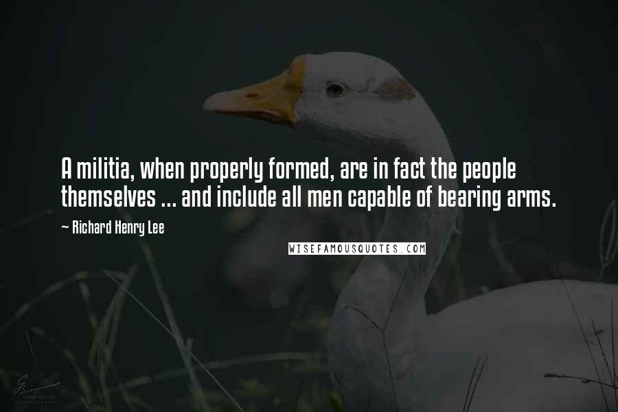 Richard Henry Lee Quotes: A militia, when properly formed, are in fact the people themselves ... and include all men capable of bearing arms.