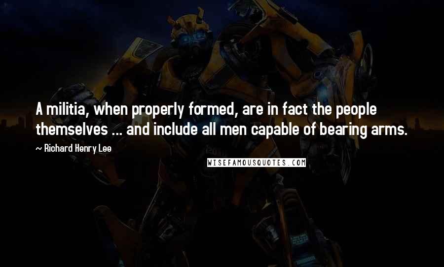 Richard Henry Lee Quotes: A militia, when properly formed, are in fact the people themselves ... and include all men capable of bearing arms.