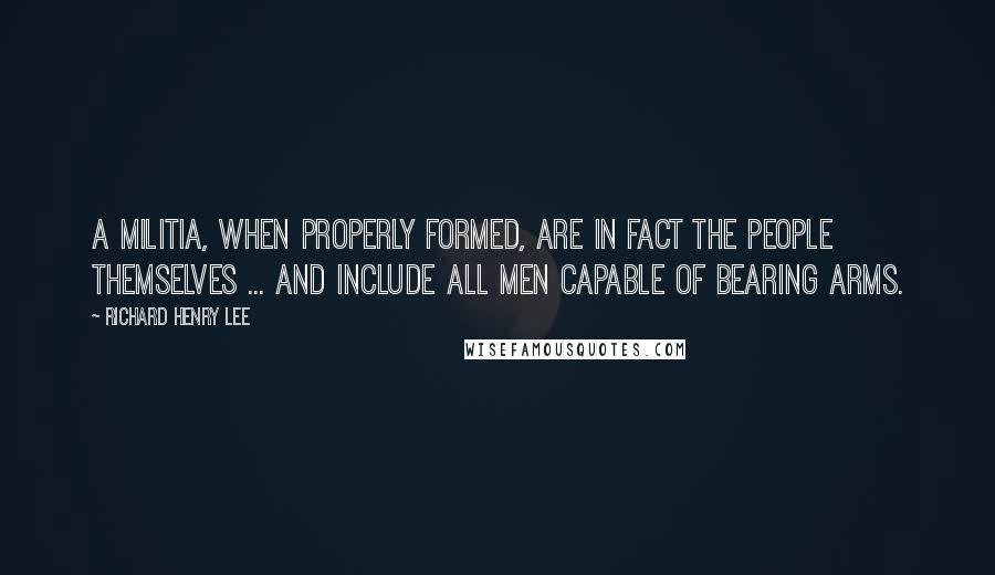 Richard Henry Lee Quotes: A militia, when properly formed, are in fact the people themselves ... and include all men capable of bearing arms.