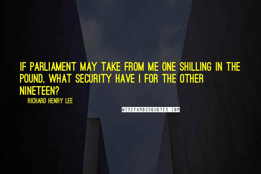 Richard Henry Lee Quotes: If Parliament may take from me one shilling in the pound, what security have I for the other nineteen?