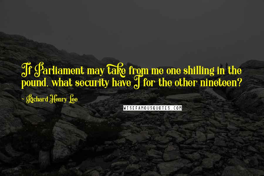 Richard Henry Lee Quotes: If Parliament may take from me one shilling in the pound, what security have I for the other nineteen?