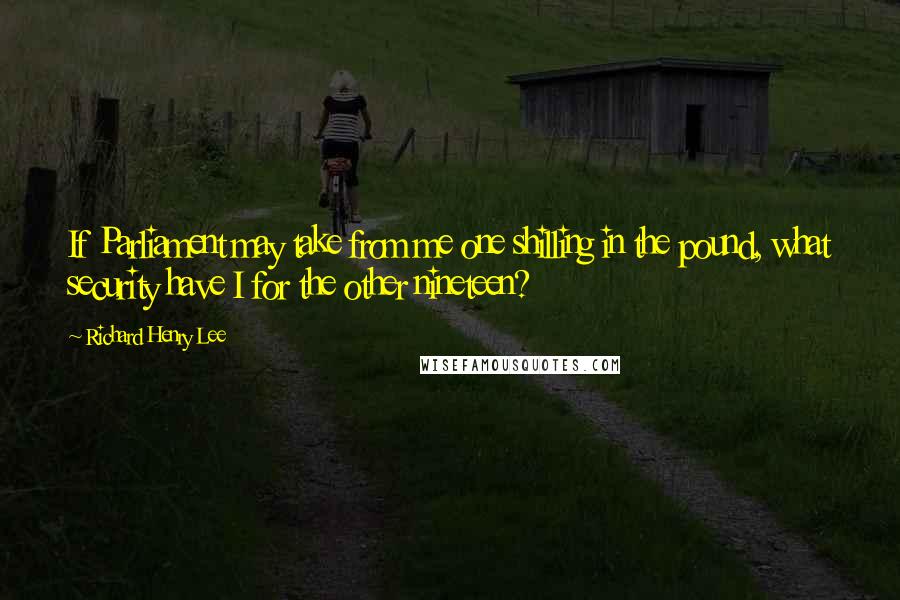 Richard Henry Lee Quotes: If Parliament may take from me one shilling in the pound, what security have I for the other nineteen?