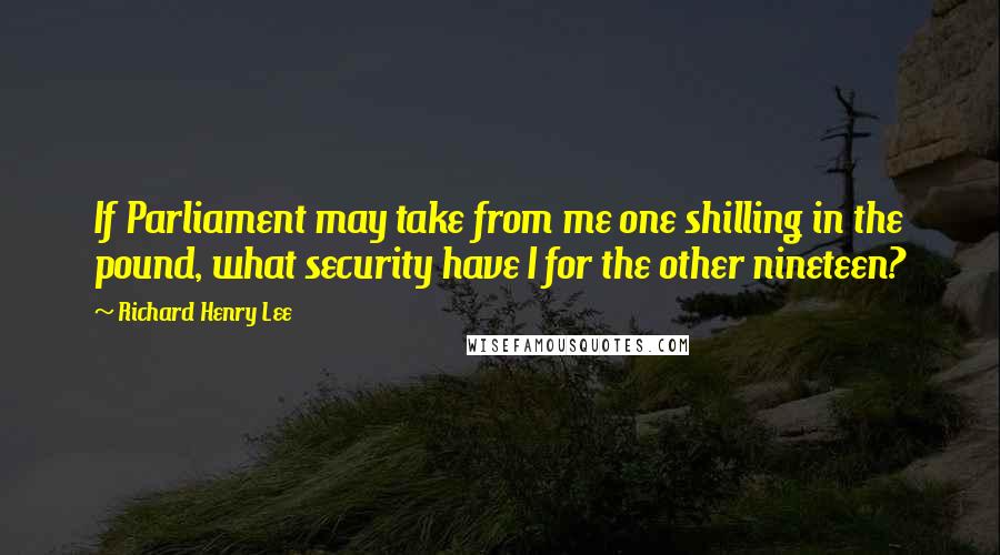 Richard Henry Lee Quotes: If Parliament may take from me one shilling in the pound, what security have I for the other nineteen?