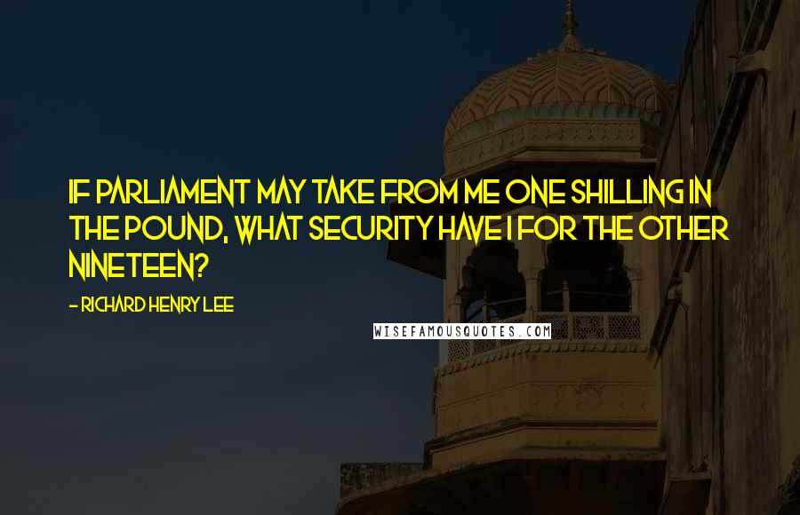 Richard Henry Lee Quotes: If Parliament may take from me one shilling in the pound, what security have I for the other nineteen?