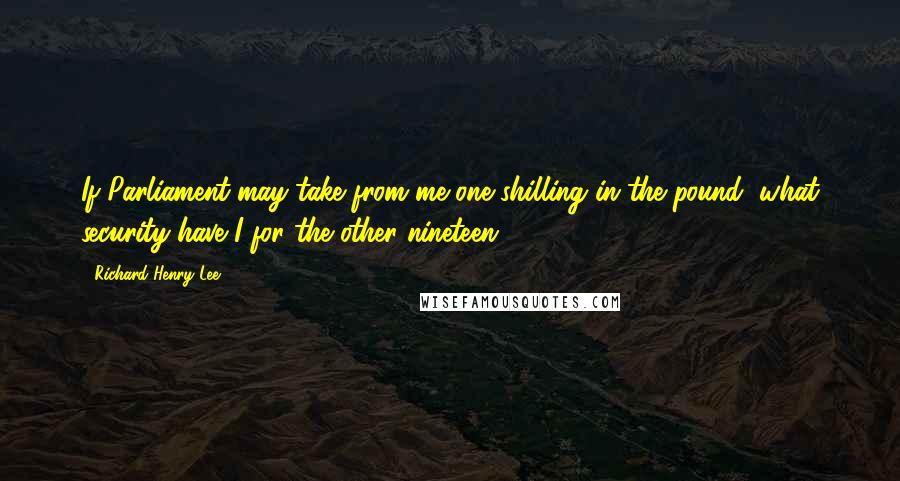 Richard Henry Lee Quotes: If Parliament may take from me one shilling in the pound, what security have I for the other nineteen?
