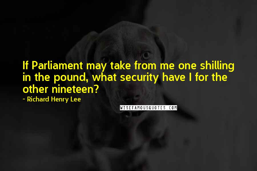 Richard Henry Lee Quotes: If Parliament may take from me one shilling in the pound, what security have I for the other nineteen?