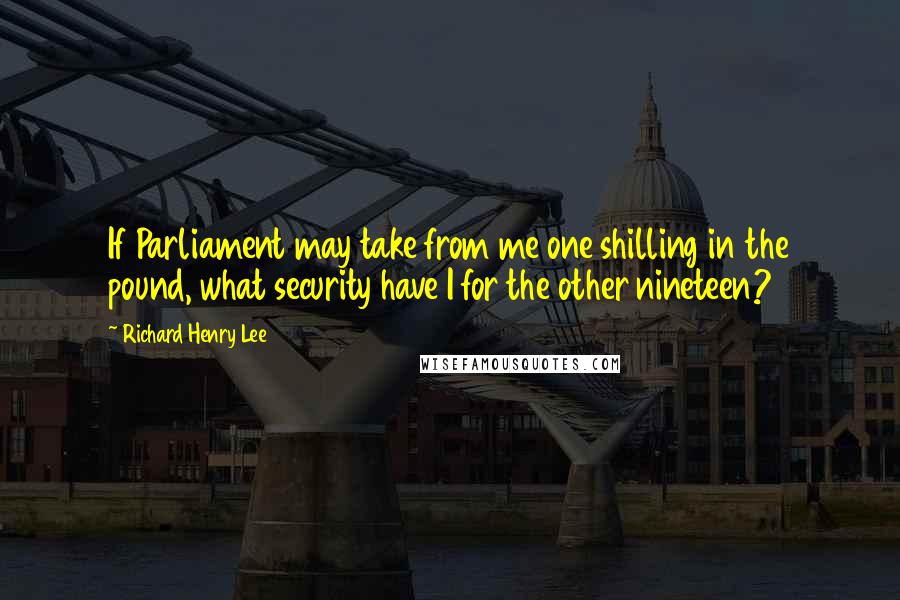 Richard Henry Lee Quotes: If Parliament may take from me one shilling in the pound, what security have I for the other nineteen?