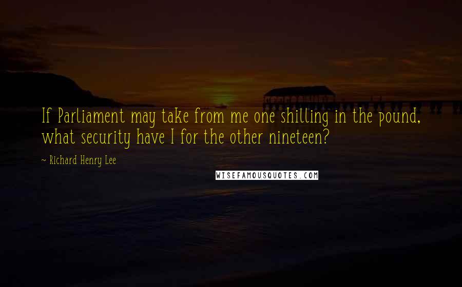 Richard Henry Lee Quotes: If Parliament may take from me one shilling in the pound, what security have I for the other nineteen?