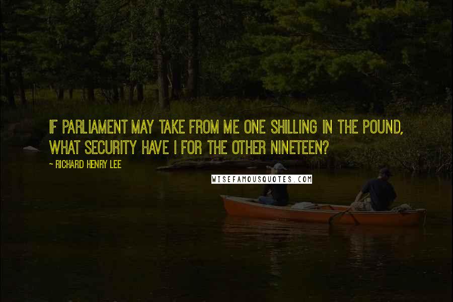 Richard Henry Lee Quotes: If Parliament may take from me one shilling in the pound, what security have I for the other nineteen?