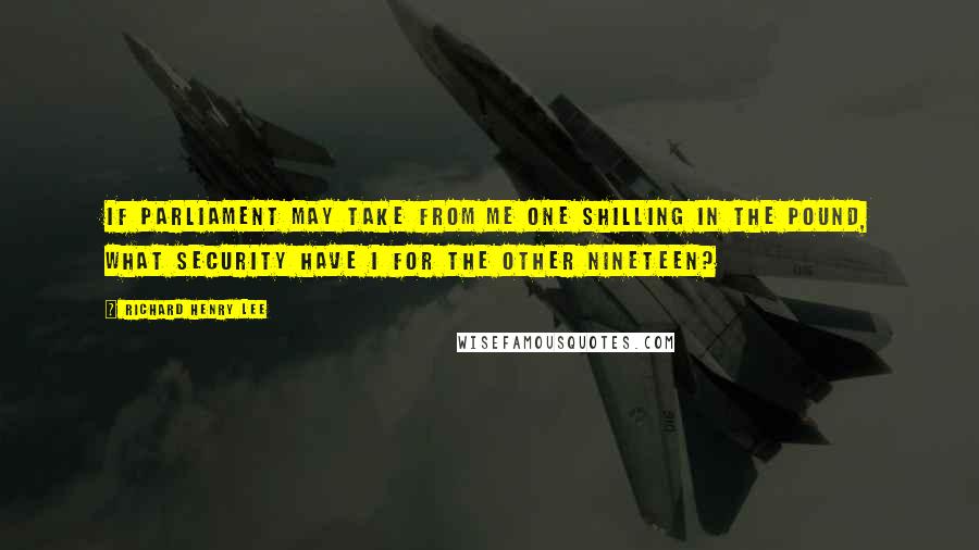 Richard Henry Lee Quotes: If Parliament may take from me one shilling in the pound, what security have I for the other nineteen?