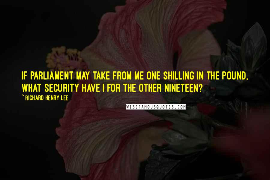 Richard Henry Lee Quotes: If Parliament may take from me one shilling in the pound, what security have I for the other nineteen?