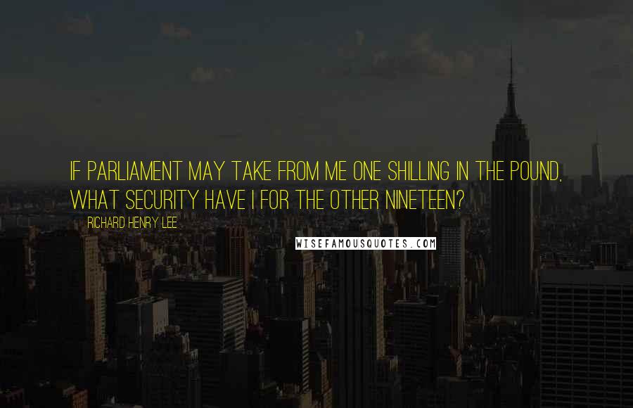 Richard Henry Lee Quotes: If Parliament may take from me one shilling in the pound, what security have I for the other nineteen?