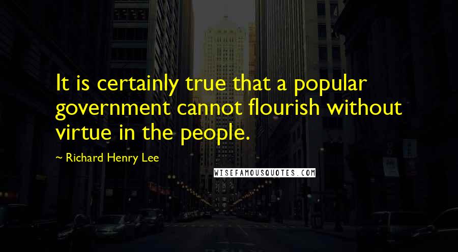 Richard Henry Lee Quotes: It is certainly true that a popular government cannot flourish without virtue in the people.