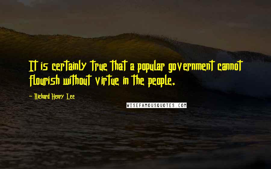 Richard Henry Lee Quotes: It is certainly true that a popular government cannot flourish without virtue in the people.