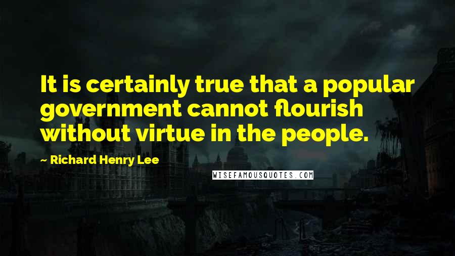 Richard Henry Lee Quotes: It is certainly true that a popular government cannot flourish without virtue in the people.