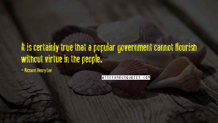 Richard Henry Lee Quotes: It is certainly true that a popular government cannot flourish without virtue in the people.